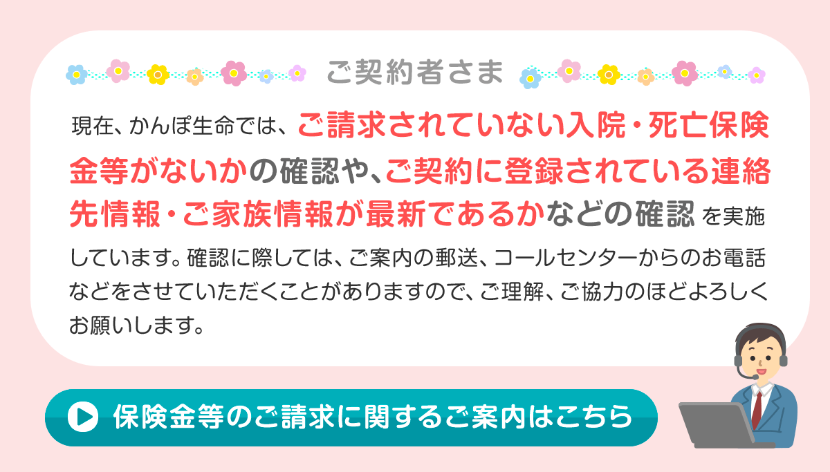 現在、かんぽ生命では、ご請求されていない入院・死亡保険金等がないかの確認や、ご契約に登録されている連絡先情報・ご家族情報が最新であるかなどの確認を実施しています。確認に際しては、ご案内の郵送、コールセンターからのお電話などをさせていただくことがありますので、ご理解、ご協力のほどよろしくお願いします。